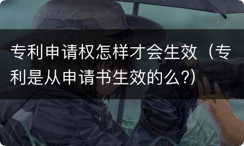 专利申请权怎样才会生效（专利是从申请书生效的么?）