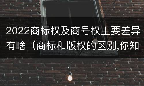 2022商标权及商号权主要差异有啥（商标和版权的区别,你知道多少?）