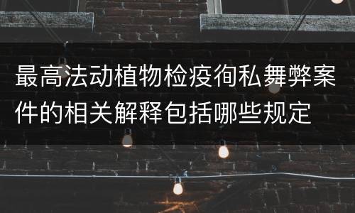 最高法动植物检疫徇私舞弊案件的相关解释包括哪些规定