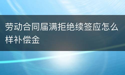 劳动合同届满拒绝续签应怎么样补偿金