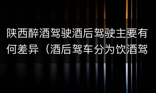 陕西醉酒驾驶酒后驾驶主要有何差异（酒后驾车分为饮酒驾驶和醉酒驾驶）