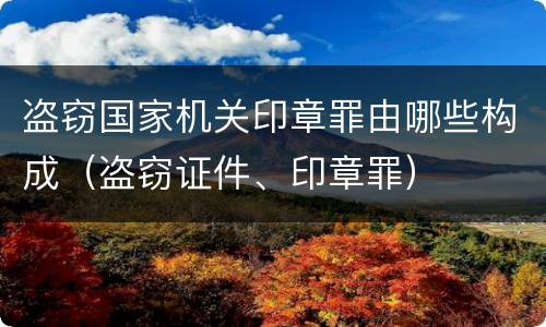 盗窃国家机关印章罪由哪些构成（盗窃证件、印章罪）