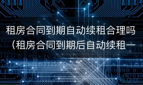租房合同到期自动续租合理吗（租房合同到期后自动续租一年合理吗）