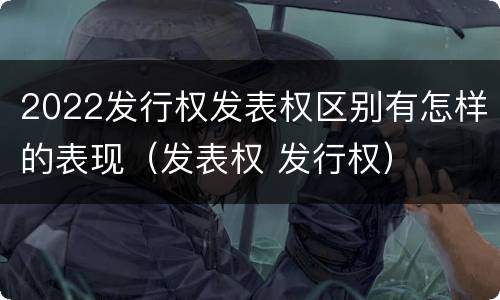 2022发行权发表权区别有怎样的表现（发表权 发行权）