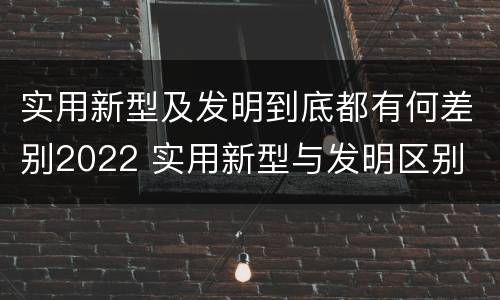 实用新型及发明到底都有何差别2022 实用新型与发明区别