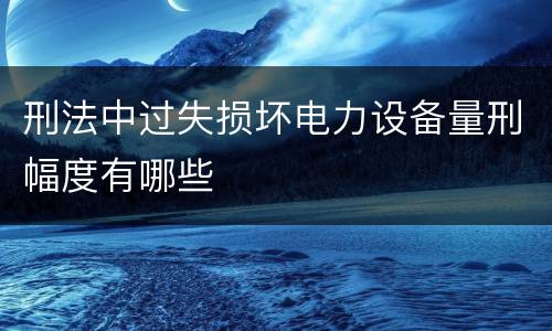刑法中过失损坏电力设备量刑幅度有哪些