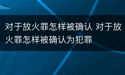 对于放火罪怎样被确认 对于放火罪怎样被确认为犯罪