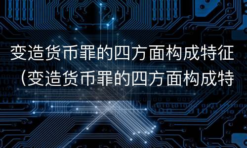 变造货币罪的四方面构成特征（变造货币罪的四方面构成特征是什么）