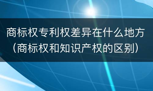 商标权专利权差异在什么地方（商标权和知识产权的区别）