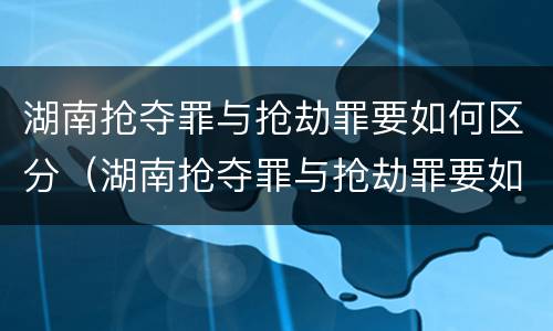 湖南抢夺罪与抢劫罪要如何区分（湖南抢夺罪与抢劫罪要如何区分呢）