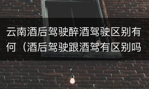 云南酒后驾驶醉酒驾驶区别有何（酒后驾驶跟酒驾有区别吗）