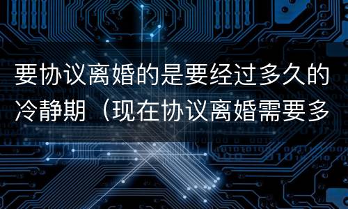 要协议离婚的是要经过多久的冷静期（现在协议离婚需要多长时间有冷静期吗）