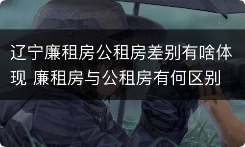 辽宁廉租房公租房差别有啥体现 廉租房与公租房有何区别