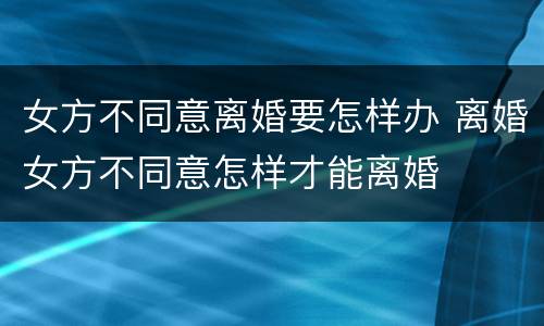 女方不同意离婚要怎样办 离婚女方不同意怎样才能离婚