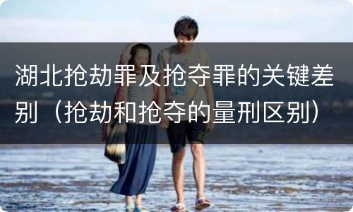 湖北抢劫罪及抢夺罪的关键差别（抢劫和抢夺的量刑区别）