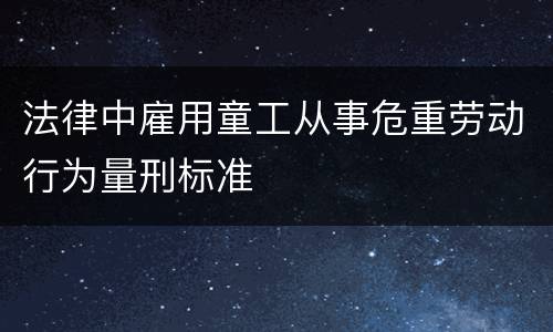 法律中雇用童工从事危重劳动行为量刑标准