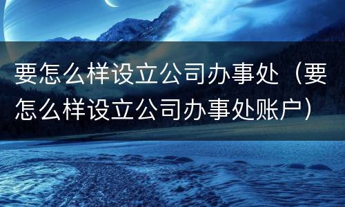 要怎么样设立公司办事处（要怎么样设立公司办事处账户）