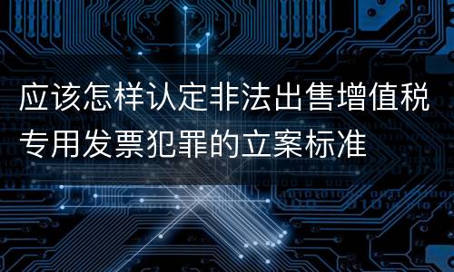 应该怎样认定非法出售增值税专用发票犯罪的立案标准