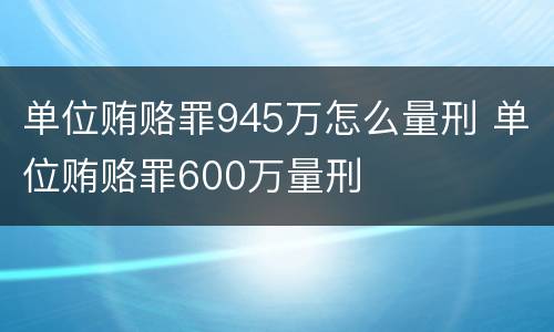 单位贿赂罪945万怎么量刑 单位贿赂罪600万量刑