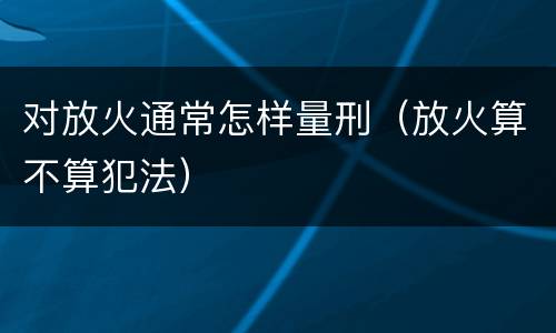 对放火通常怎样量刑（放火算不算犯法）