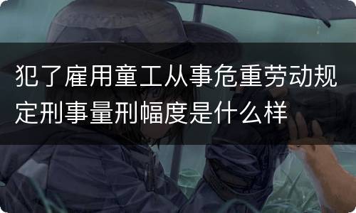 犯了雇用童工从事危重劳动规定刑事量刑幅度是什么样