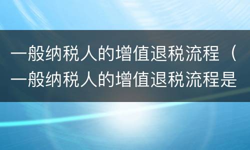 一般纳税人的增值退税流程（一般纳税人的增值退税流程是什么）