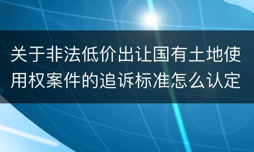 关于非法低价出让国有土地使用权案件的追诉标准怎么认定