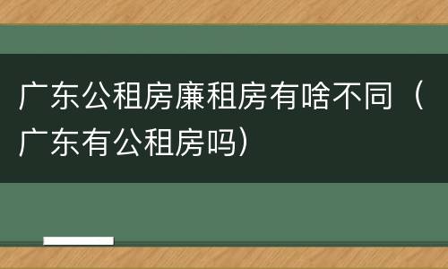 广东公租房廉租房有啥不同（广东有公租房吗）