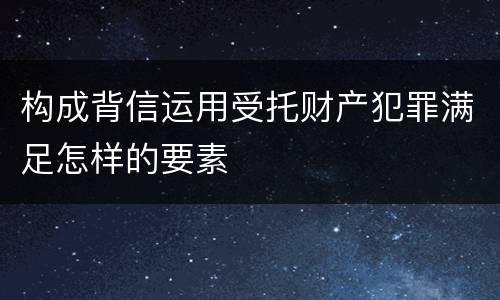 构成背信运用受托财产犯罪满足怎样的要素