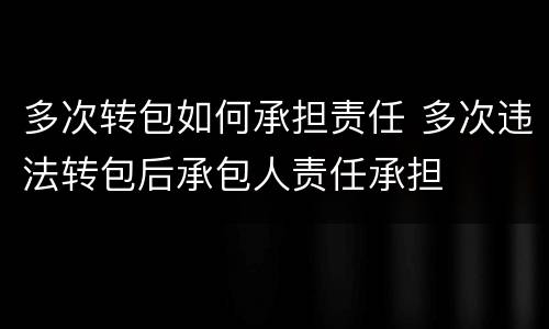 多次转包如何承担责任 多次违法转包后承包人责任承担