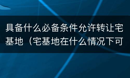具备什么必备条件允许转让宅基地（宅基地在什么情况下可以转让）