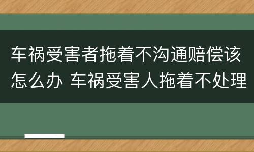 车祸受害者拖着不沟通赔偿该怎么办 车祸受害人拖着不处理