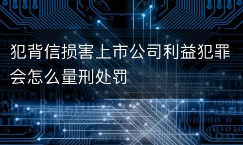 犯背信损害上市公司利益犯罪会怎么量刑处罚