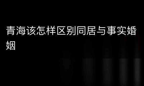 青海该怎样区别同居与事实婚姻