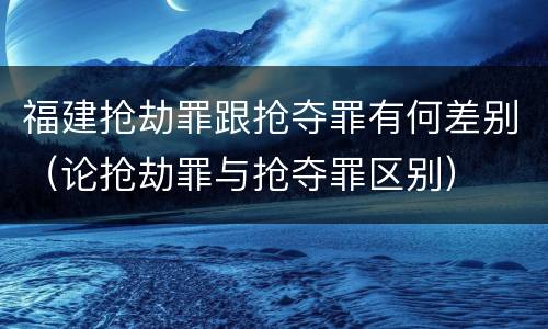 福建抢劫罪跟抢夺罪有何差别（论抢劫罪与抢夺罪区别）