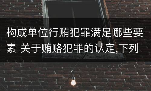 构成单位行贿犯罪满足哪些要素 关于贿赂犯罪的认定,下列哪些选项是正确的