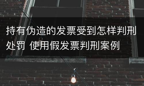 持有伪造的发票受到怎样判刑处罚 使用假发票判刑案例