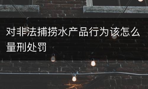 对非法捕捞水产品行为该怎么量刑处罚