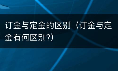 订金与定金的区别（订金与定金有何区别?）