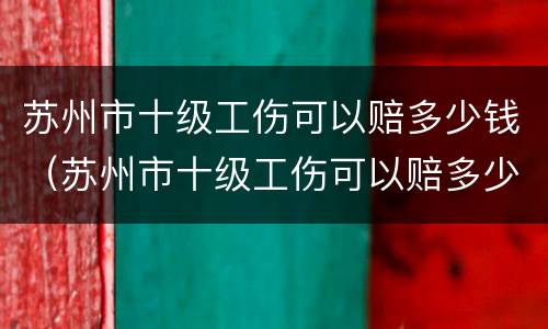 苏州市十级工伤可以赔多少钱（苏州市十级工伤可以赔多少钱一个月）