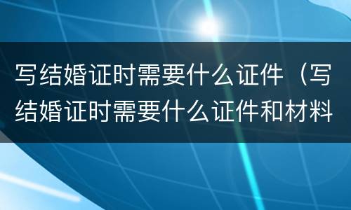 写结婚证时需要什么证件（写结婚证时需要什么证件和材料）