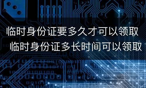 临时身份证要多久才可以领取 临时身份证多长时间可以领取