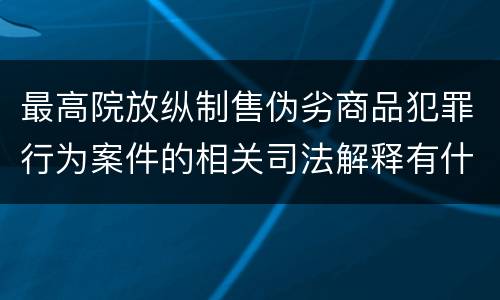 最高院放纵制售伪劣商品犯罪行为案件的相关司法解释有什么重要规定