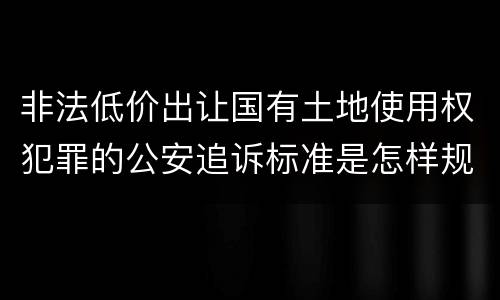 非法低价出让国有土地使用权犯罪的公安追诉标准是怎样规定