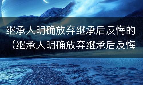 继承人明确放弃继承后反悔的（继承人明确放弃继承后反悔的案例）