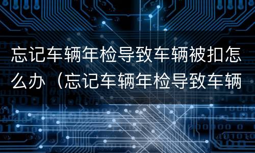 忘记车辆年检导致车辆被扣怎么办（忘记车辆年检导致车辆被扣怎么办理）
