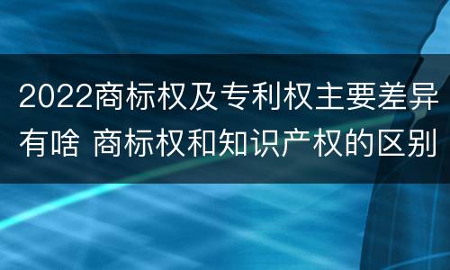 2022商标权及专利权主要差异有啥 商标权和知识产权的区别