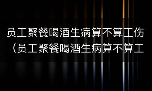 员工聚餐喝酒生病算不算工伤（员工聚餐喝酒生病算不算工伤保险）