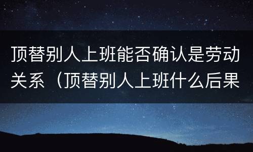 顶替别人上班能否确认是劳动关系（顶替别人上班什么后果）