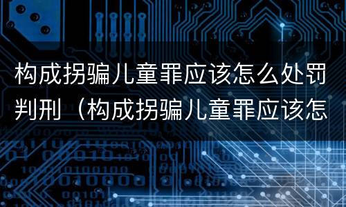 构成拐骗儿童罪应该怎么处罚判刑（构成拐骗儿童罪应该怎么处罚判刑的）